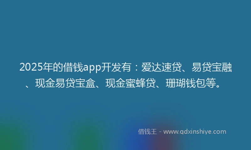 2025年的借钱app开发有:爱达速贷、易贷宝融、现金易贷宝盒、现金蜜蜂贷、珊瑚钱包等。