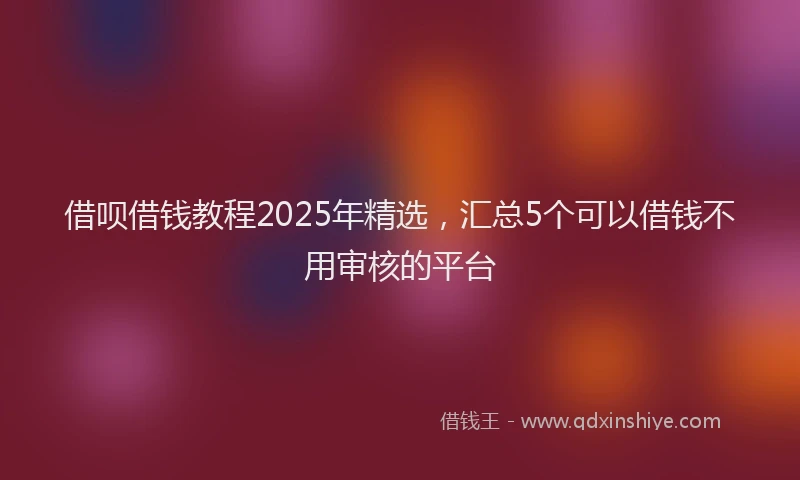 借呗借钱教程2025年精选,汇总5个可以借钱不用审核的平台