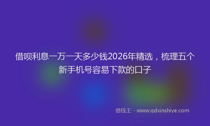 借呗利息一万一天多少钱2026年精选，梳理五个新手机号容易下款的口子