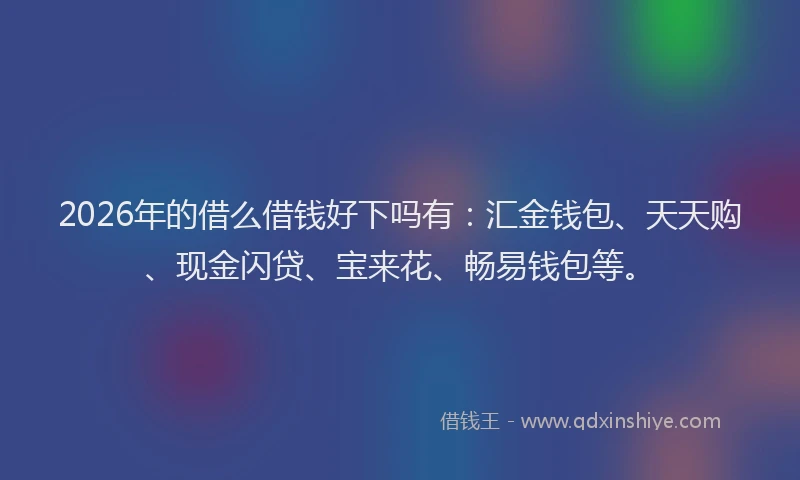 2026年的借么借钱好下吗有：汇金钱包、天天购、现金闪贷、宝来花、畅易钱包等。