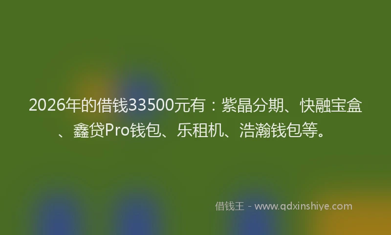 2026年的借钱33500元有：紫晶分期、快融宝盒、鑫贷Pro钱包、乐租机、浩瀚钱包等。