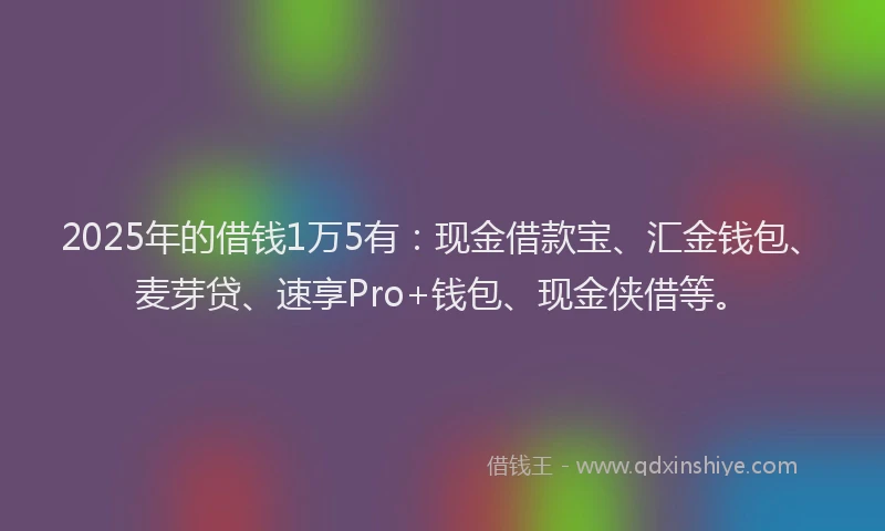 2025年的借钱1万5有：现金借款宝、汇金钱包、麦芽贷、速享Pro+钱包、现金侠借等。