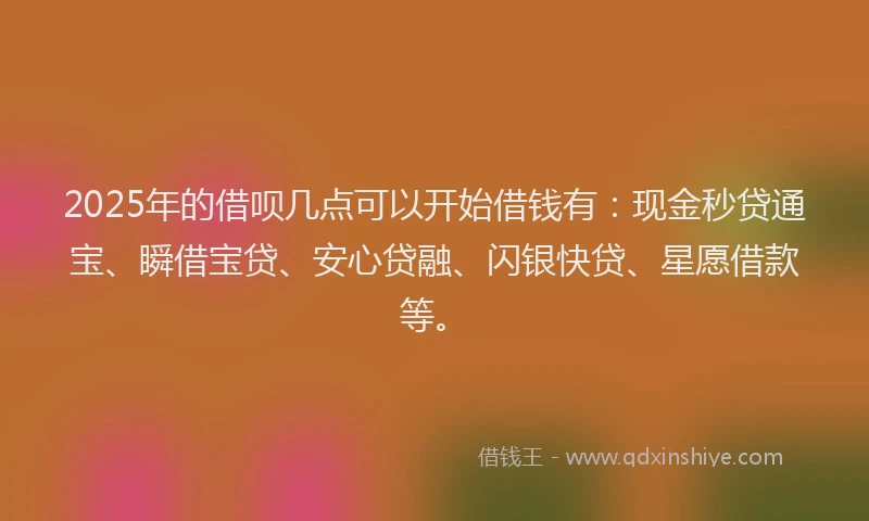 2025年的借呗几点可以开始借钱有：现金秒贷通宝、瞬借宝贷、安心贷融、闪银快贷、星愿借款等。