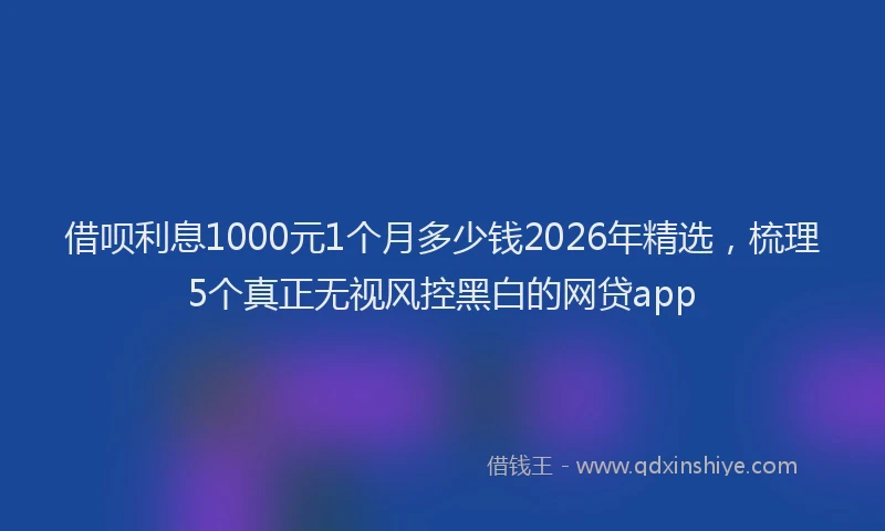 借呗利息1000元1个月多少钱2026年精选,梳理5个真正无视风控黑白的网贷app