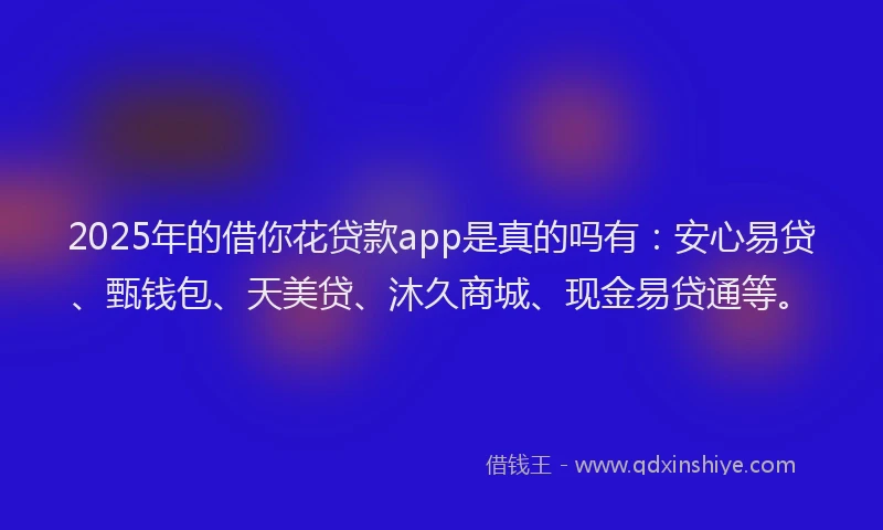 2025年的借你花贷款app是真的吗有：安心易贷、甄钱包、天美贷、沐久商城、现金易贷通等。