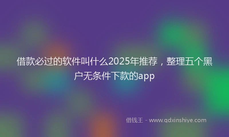 借款必过的软件叫什么2025年推荐，整理五个黑户无条件下款的app