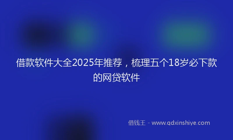 借款软件大全2025年推荐，梳理五个18岁必下款的网贷软件