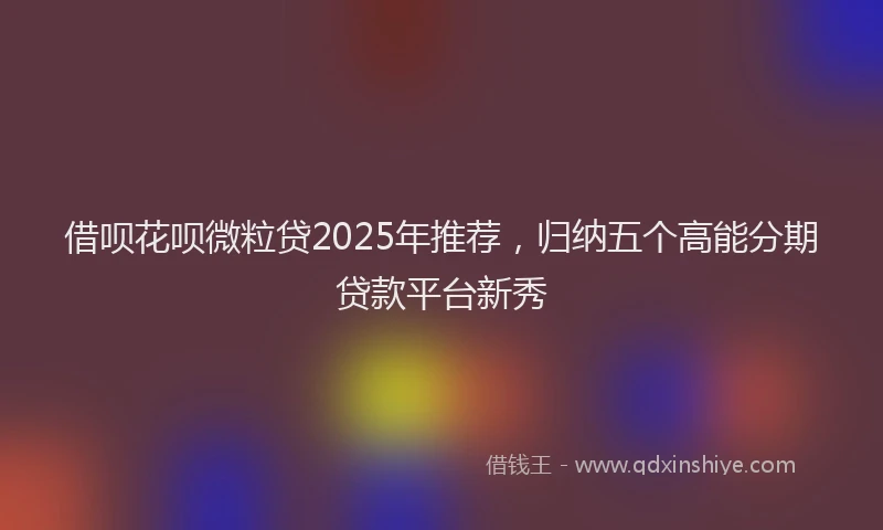 借呗花呗微粒贷2025年推荐，归纳五个高能分期贷款平台新秀