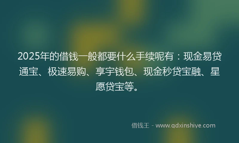 2025年的借钱一般都要什么手续呢有：现金易贷通宝、极速易购、享宇钱包、现金秒贷宝融、星愿贷宝等。