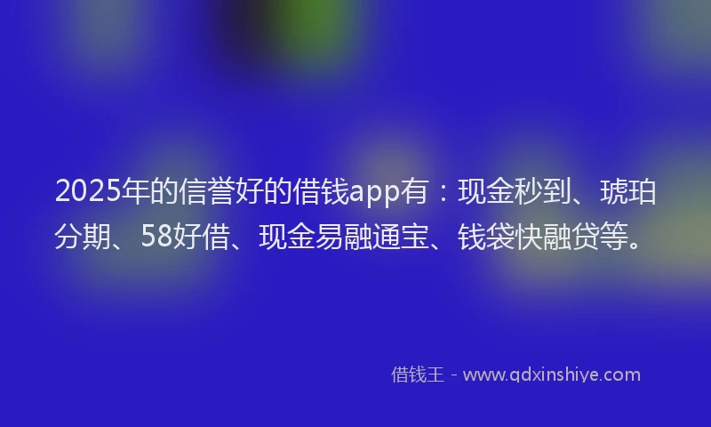 2025年的信誉好的借钱app有：现金秒到、琥珀分期、58好借、现金易融通宝、钱袋快融贷等。