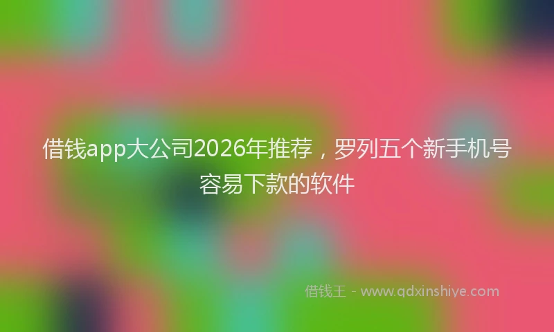 借钱app大公司2026年推荐,罗列五个新手机号容易下款的软件