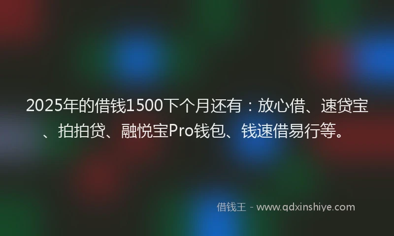 2025年的借钱1500下个月还有：放心借、速贷宝、拍拍贷、融悦宝Pro钱包、钱速借易行等。