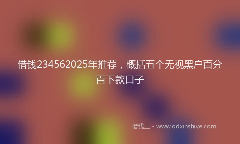 借钱234562025年推荐，概括五个无视黑户百分百下款口子