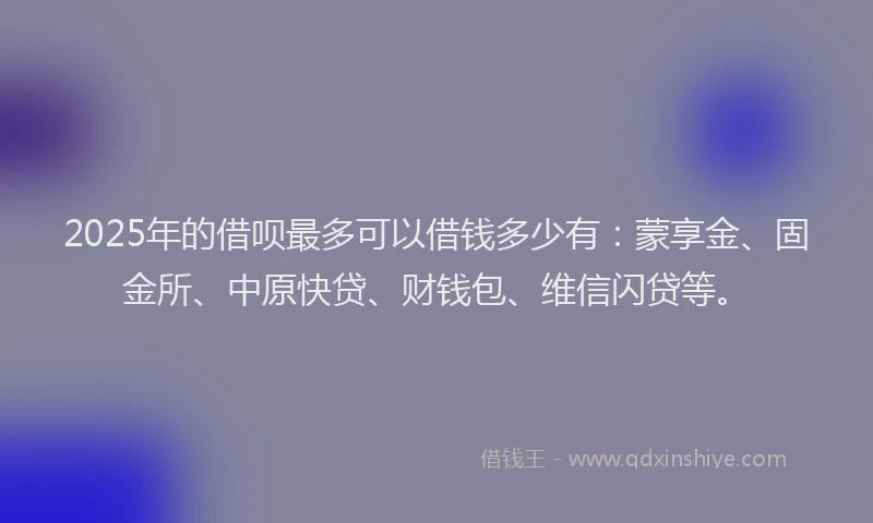 2025年的借呗最多可以借钱多少有：蒙享金、固金所、中原快贷、财钱包、维信闪贷等。