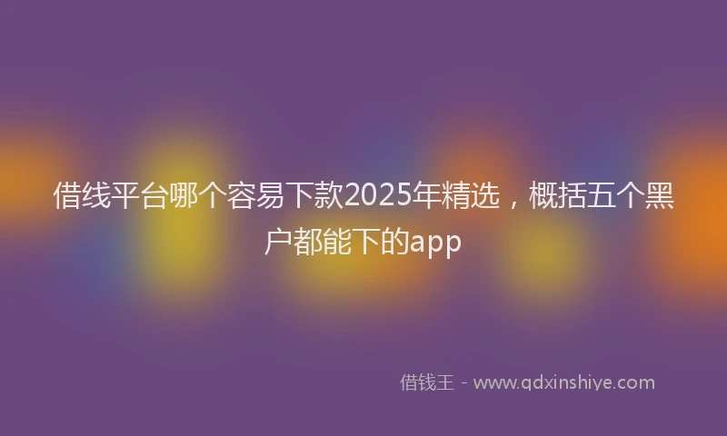 借线平台哪个容易下款2025年精选,概括五个黑户都能下的app