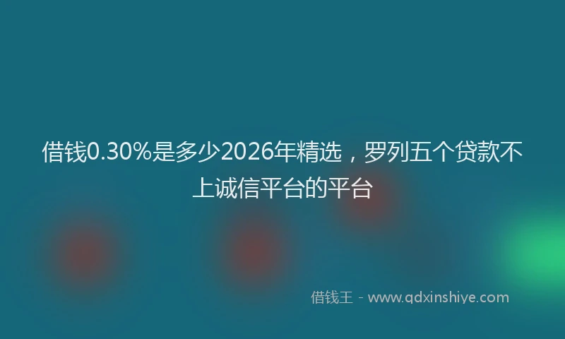 借钱0.30%是多少2026年精选，罗列五个贷款不上诚信平台的平台