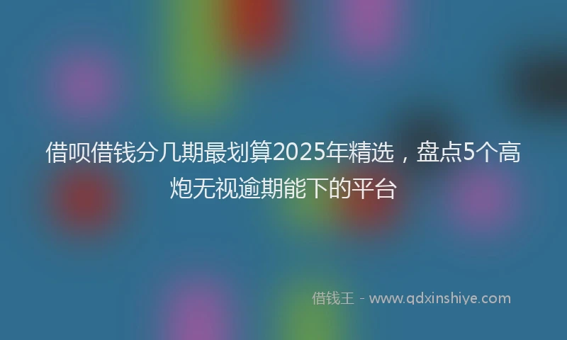 借呗借钱分几期最划算2025年精选，盘点5个高炮无视逾期能下的平台