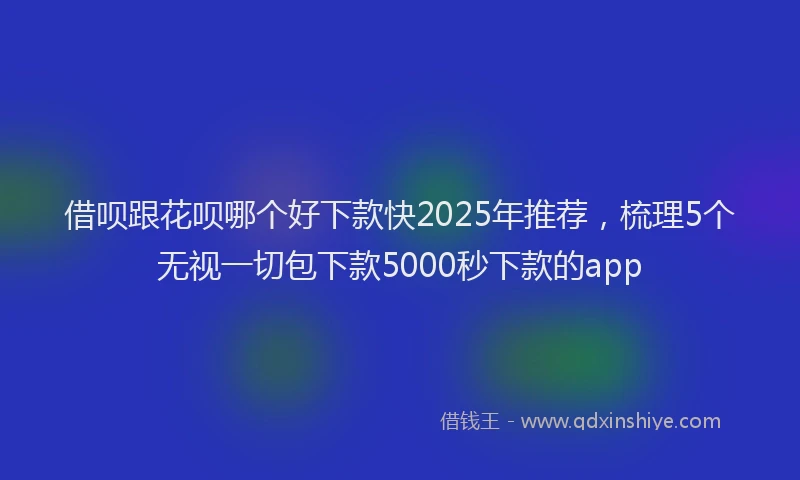 借呗跟花呗哪个好下款快2025年推荐,梳理5个无视一切包下款5000秒下款的app