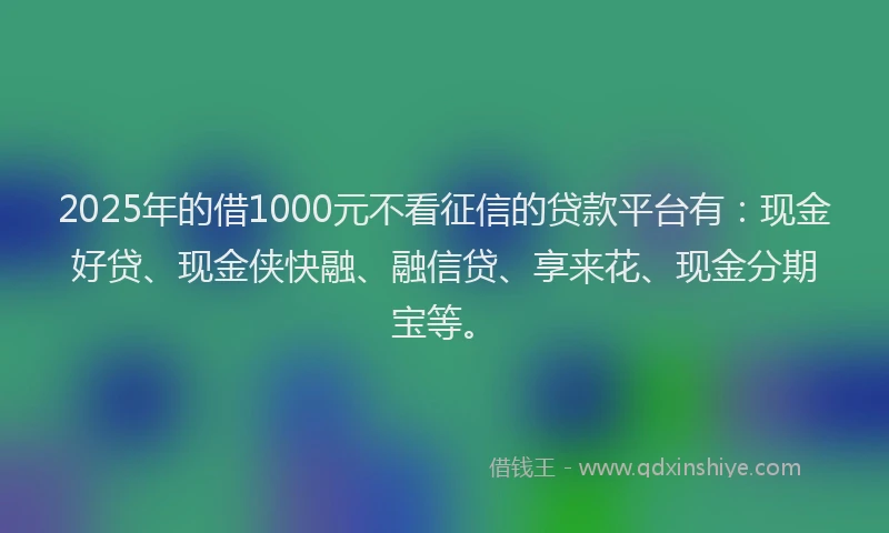 2025年的借1000元不看征信的贷款平台有：现金好贷、现金侠快融、融信贷、享来花、现金分期宝等。