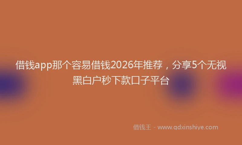 借钱app那个容易借钱2026年推荐，分享5个无视黑白户秒下款口子平台