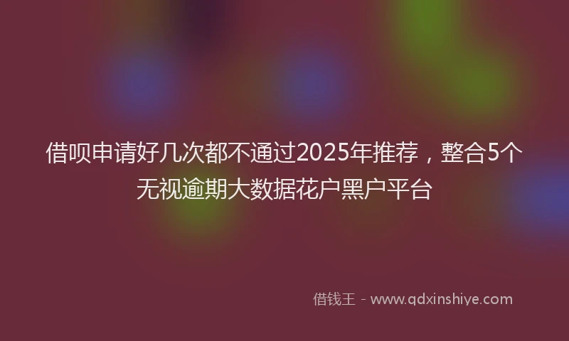 借呗申请好几次都不通过2025年推荐,整合5个无视逾期大数据花户黑户平台
