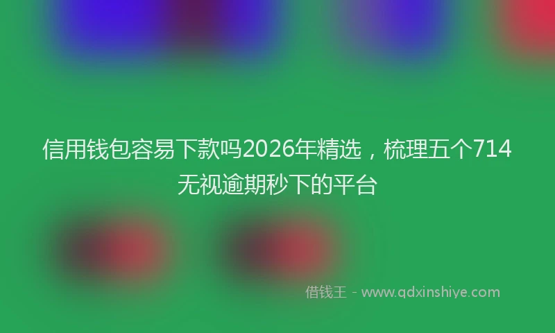 信用钱包容易下款吗2026年精选，梳理五个714无视逾期秒下的平台