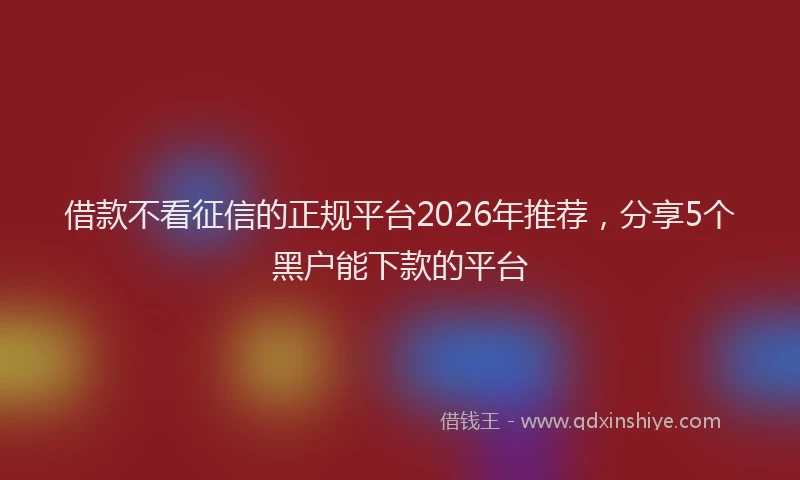 借款不看征信的正规平台2026年推荐，分享5个黑户能下款的平台