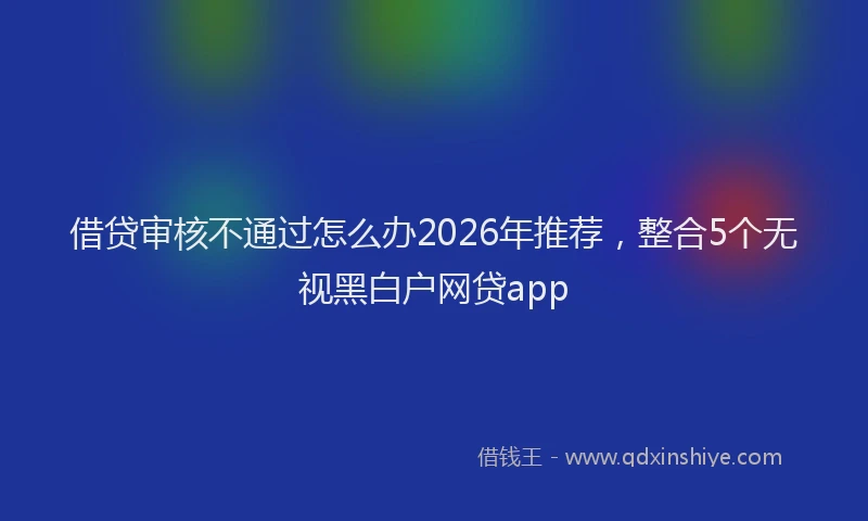 借贷审核不通过怎么办2026年推荐，整合5个无视黑白户网贷app