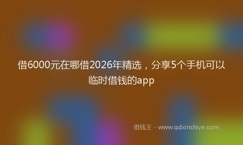 借6000元在哪借2026年精选，分享5个手机可以临时借钱的app
