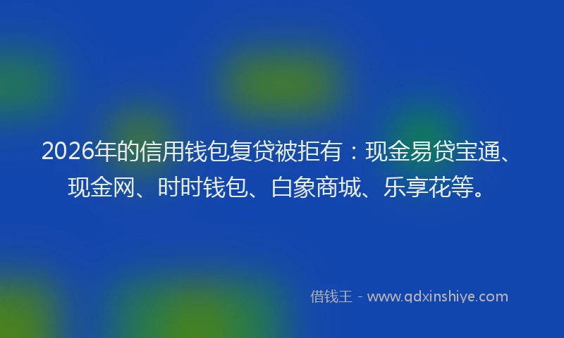 2026年的信用钱包复贷被拒有：现金易贷宝通、现金网、时时钱包、白象商城、乐享花等。