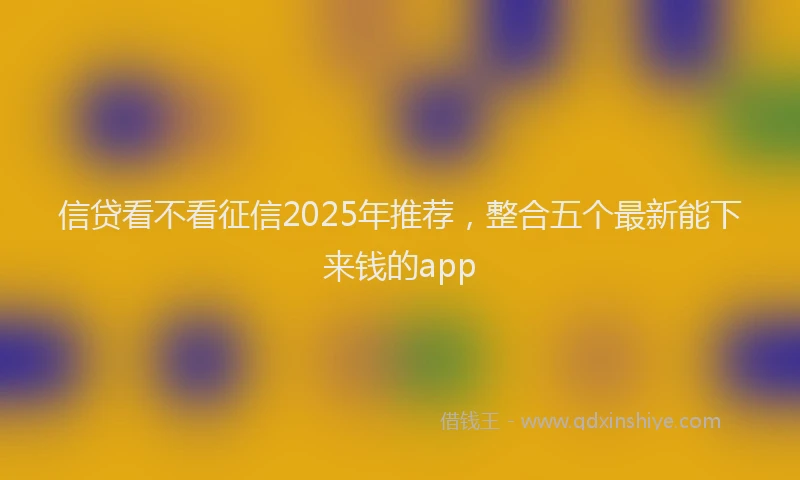信贷看不看征信2025年推荐，整合五个最新能下来钱的app