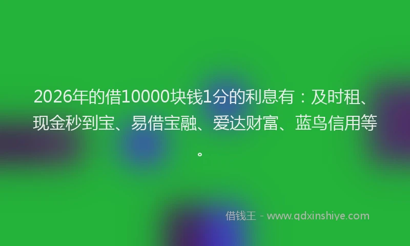 2026年的借10000块钱1分的利息有：及时租、现金秒到宝、易借宝融、爱达财富、蓝鸟信用等。