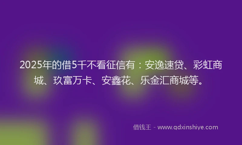 2025年的借5千不看征信有：安逸速贷、彩虹商城、玖富万卡、安鑫花、乐金汇商城等。