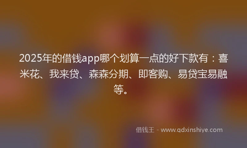 2025年的借钱app哪个划算一点的好下款有：喜米花、我来贷、森森分期、即客购、易贷宝易融等。