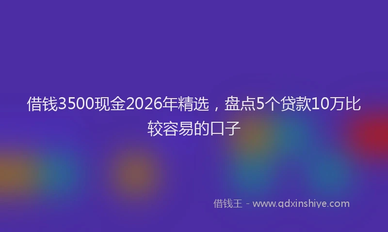 借钱3500现金2026年精选，盘点5个贷款10万比较容易的口子