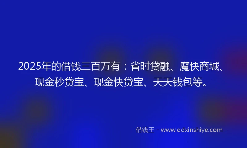 2025年的借钱三百万有：省时贷融、魔快商城、现金秒贷宝、现金快贷宝、天天钱包等。
