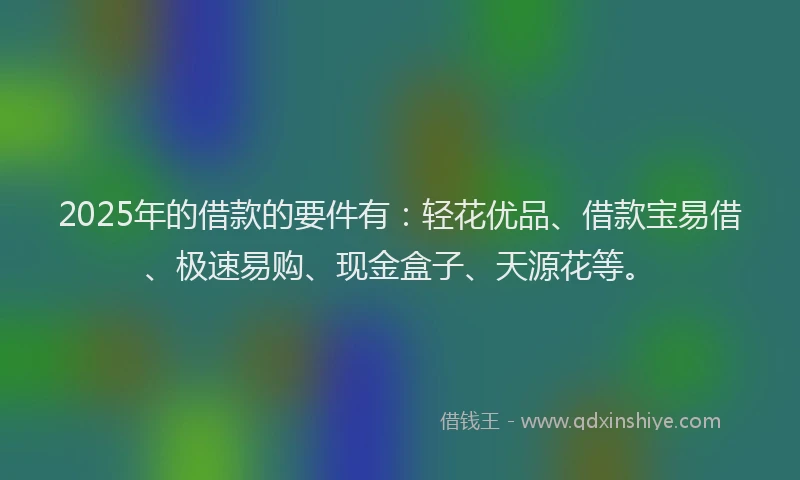 2025年的借款的要件有：轻花优品、借款宝易借、极速易购、现金盒子、天源花等。