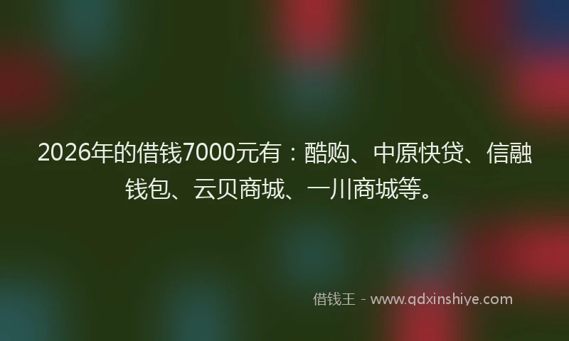 2026年的借钱7000元有：酷购、中原快贷、信融钱包、云贝商城、一川商城等。