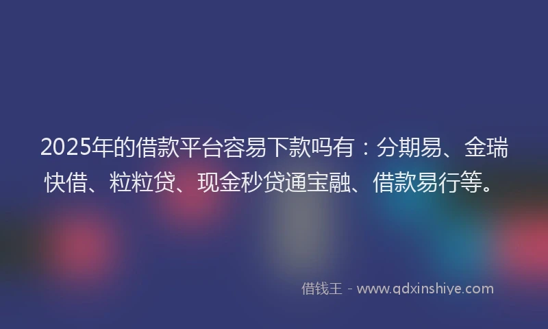 2025年的借款平台容易下款吗有：分期易、金瑞快借、粒粒贷、现金秒贷通宝融、借款易行等。