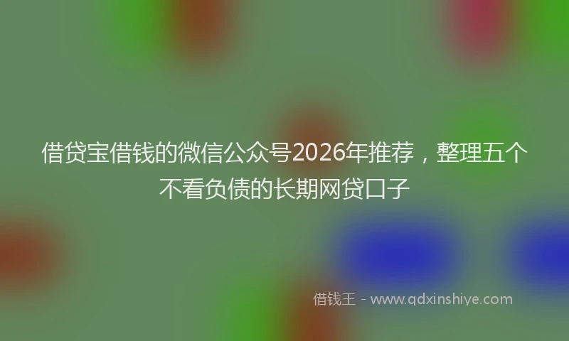 借贷宝借钱的微信公众号2026年推荐，整理五个不看负债的长期网贷口子