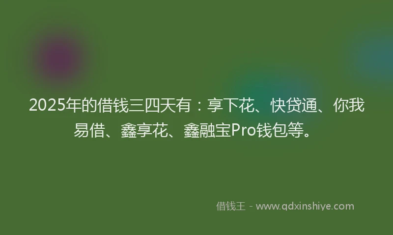 2025年的借钱三四天有：享下花、快贷通、你我易借、鑫享花、鑫融宝Pro钱包等。