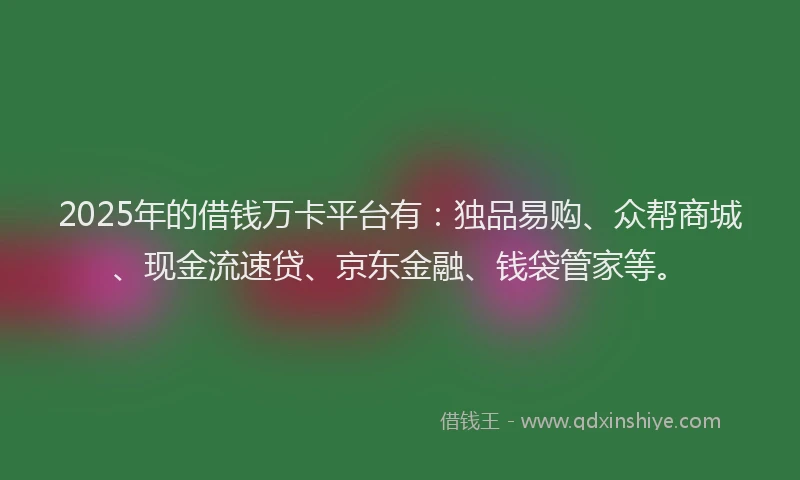2025年的借钱万卡平台有：独品易购、众帮商城、现金流速贷、京东金融、钱袋管家等。