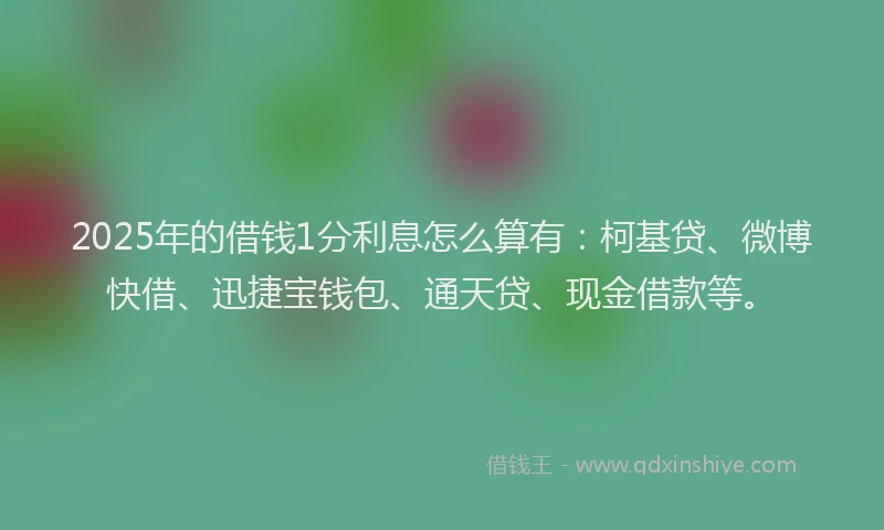2025年的借钱1分利息怎么算有：柯基贷、微博快借、迅捷宝钱包、通天贷、现金借款等。