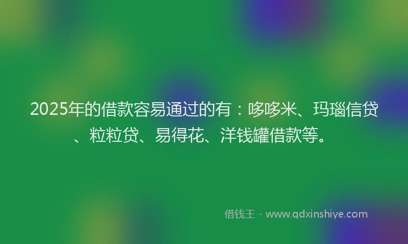 2025年的借款容易通过的有：哆哆米、玛瑙信贷、粒粒贷、易得花、洋钱罐借款等。