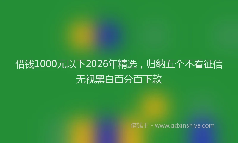 借钱1000元以下2026年精选，归纳五个不看征信无视黑白百分百下款