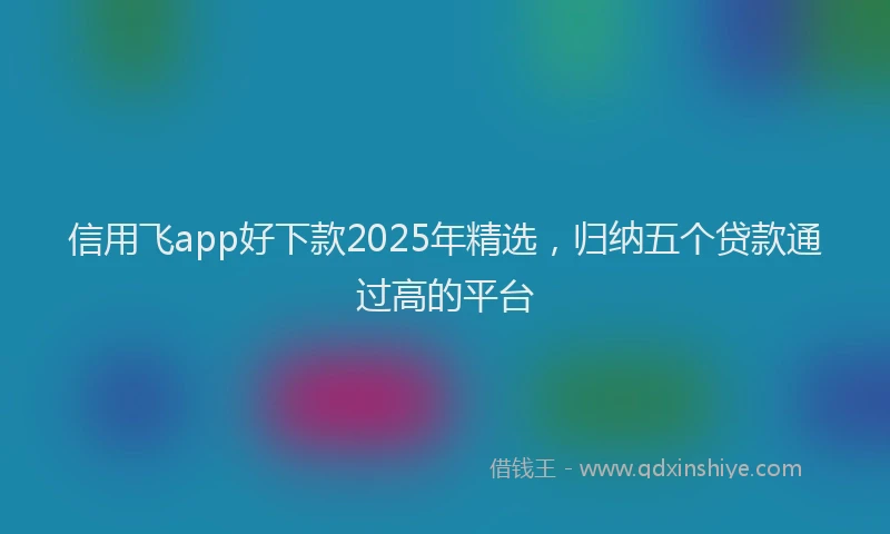 信用飞app好下款2025年精选,归纳五个贷款通过高的平台