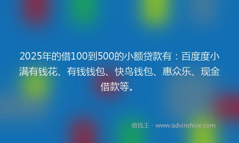 2025年的借100到500的小额贷款有：百度度小满有钱花、有钱钱包、快鸟钱包、惠众乐、现金借款等。