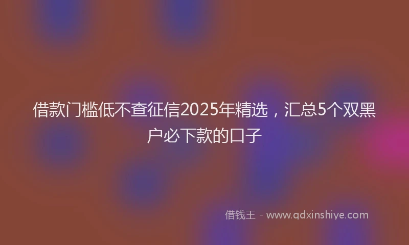 借款门槛低不查征信2025年精选，汇总5个双黑户必下款的口子