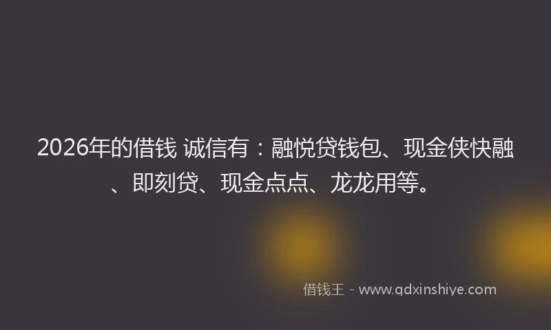2026年的借钱 诚信有：融悦贷钱包、现金侠快融、即刻贷、现金点点、龙龙用等。