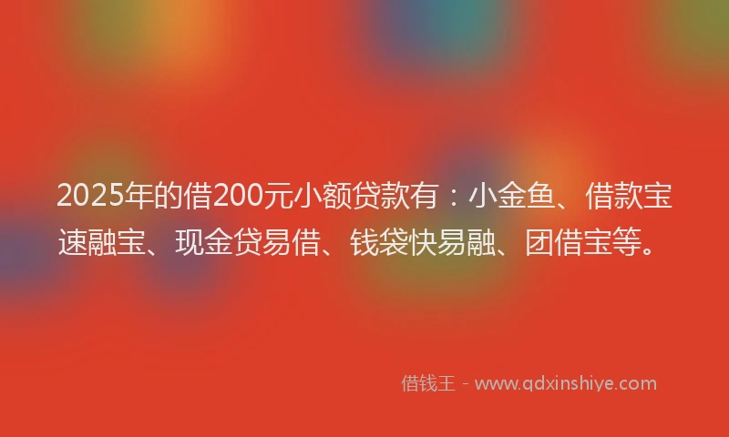 2025年的借200元小额贷款有：小金鱼、借款宝速融宝、现金贷易借、钱袋快易融、团借宝等。
